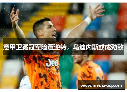 意甲卫冕冠军险遭逆转，乌迪内斯或成劲敌